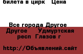 2 билета в цирк › Цена ­ 800 - Все города Другое » Другое   . Удмуртская респ.,Глазов г.